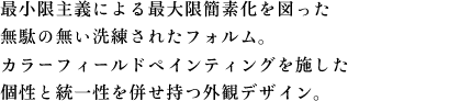 最小限主義による最大限簡素化を図った 無駄の無い洗練されたフォルム。 カラーフィールドペインティングを施した 個性と統一性を併せ持つ外観デザイン。
