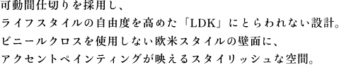 可動間仕切りを採用し、 ライフスタイルの自由度を高めた「LDK」にとらわれない設計。 ビニールクロスを使用しない欧米スタイルの壁面に、 アクセントペインティングが映えるスタイリッシュな空間。